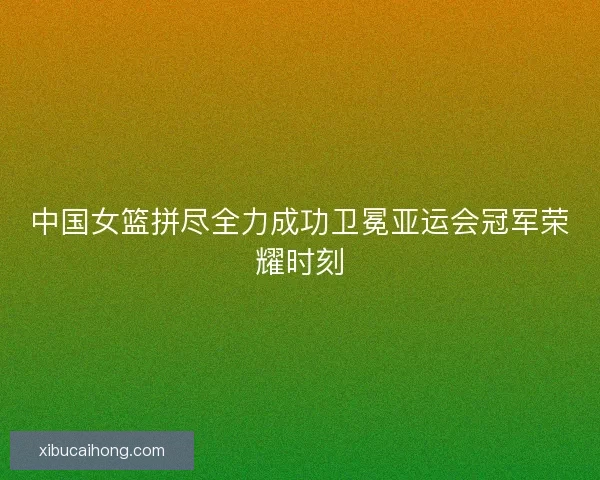 中国女篮拼尽全力成功卫冕亚运会冠军荣耀时刻